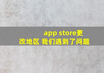 app store更改地区 我们遇到了问题